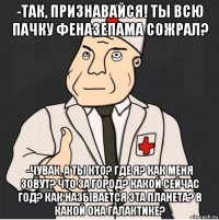 -так, признавайся! ты всю пачку феназепама сожрал? -чувак, а ты кто? где я? как меня зовут? что за город? какой сейчас год? как называется эта планета? в какой она галактике?