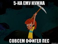 5-ка ему нужна совсем офигел пес