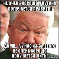 не очень хорошо у путина получается править! да уж... а у нас из-за этого не очень хорошо получается жить!