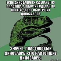 если динозаврики сделаны из пластика, а пластик сделан из костей давно вымерших динозавров значит. пластиковые динозавры-это настоящие динозавры