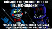 той бонни:подменишь меня на сцене? олд:окей! той бонни ищет олда:ахты пиздюк тыж обещал! олд*бухой* мама мне нужна на пахмел рсу!