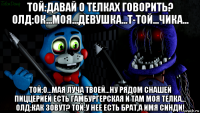 той:давай о телках говорить? олд:ок...моя...девушка...т-той...чика... той:о...мая луча твоей...ну рядом снашей пиццерией есть гамбургерская и там моя телка... олд:как зовут? той:у нее есть брат,а имя синди!