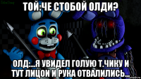 той:че стобой олди? олд:...я увидел голую т.чику и тут лицои и рука отвалились...