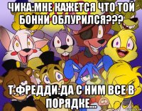 чика:мне кажется что той бонни облурился??? т.фредди:да с ним все в порядке...