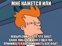 мне кажется или невыразима – а то, что знает какое-нибудь живое существо, принимается воспринимать как факт.