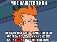 мне кажется или не надо, мы здесь сами для себя хозяева. по-другому и не может быть!» — вот в чем его правда.