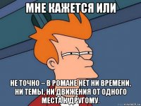 мне кажется или не точно – в романе нет ни времени, ни темы, ни движения от одного места к другому.