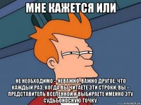 мне кажется или не необходимо – неважно. важно другое: что каждый раз, когда вы читаете эти строки, вы – представитель вселенной и выбираете именно эту судьбоносную точку.