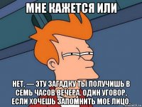 мне кажется или нет, — эту загадку ты получишь в семь часов вечера. один уговор, если хочешь запомнить мое лицо.