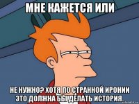 мне кажется или не нужно? хотя по странной иронии это должна бы делать история.