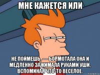 мне кажется или не поймешь, — бормотала она и медленно зажимала руками уши, вспоминая что-то веселое.