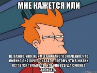 мне кажется или не важно, ино, не имеет никакого значения, что именно она хочет сказать. потому что в жизни остается только то, что она всегда сможет записать.