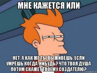 мне кажется или нет. а как же ты выживешь, если умрёшь когда-нибудь? что твоя душа потом скажет твоему создателю?