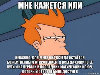 мне кажется или неважно, для меня она всегда остаётся божественным откровением, я всегда хожу по её пути, она первый и последний магический ключ, который отворяет мне доступ в