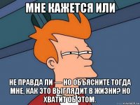 мне кажется или не правда ли — но объясните тогда мне, как это выглядит в жизни? но хватит об этом.