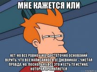 мне кажется или нет, но все равно у нее достаточно оснований верить, что все написанное в ее дневниках – чистая правда, но, поскольку все это и есть та истина, которая проявляется