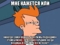 мне кажется или никогда, самое важное. но если мы подходим к этому близко – не входи в середину. когда входишь в середину, все исчезает.