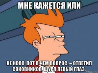 мне кажется или не ново, вот в чем вопрос, – ответил соковников, щуря левый глаз.