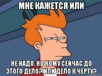 мне кажется или не надо, но кому сейчас до этого дело? или дело к черту?