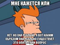 мне кажется или нет, но она реальна. а вот каким образом она реально существует, это опять-таки вопрос.