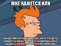 мне кажется или некуда? никто не знает и не будет знать, откуда ты пришел. ты идешь по планете и собираешь здесь людей. ты полон сложностей и противоречий.