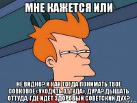 мне кажется или не видно? и как тогда понимать твое совковое «уходить оттуда», дура? дышать оттуда, где идет здоровый советский дух?