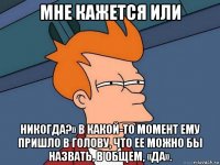 мне кажется или никогда?» в какой-то момент ему пришло в голову, что ее можно бы назвать, в общем, «да».