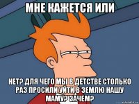 мне кажется или нет? для чего мы в детстве столько раз просили уйти в землю нашу маму? зачем?