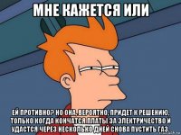 мне кажется или ей противно? но она, вероятно, придет к решению, только когда кончатся платы за электричество и удастся через несколько дней снова пустить газ.