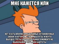 мне кажется или нет, а есть вполне определенные установочные знаки, к которым стремишься ты, и нечто высшее-третье до определенного момента не выказывает себя, как будто ты