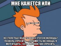 мне кажется или не стала тебе? ведь ты вовсе этого не желаешь? позволь спросить — почему? ты же знаешь, я могу угадать… хотя и не знаю, как спросить.