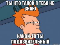 ты кто такой я тебя не знаю какой-то ты подозрительный