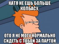 катя не ешь больше колбасу, ото я не могу нормально сидеть с тобой за партой