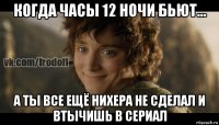 когда часы 12 ночи бьют... а ты все ещё нихера не сделал и втычишь в сериал