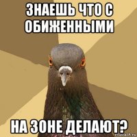 знаешь что с обиженными на зоне делают?