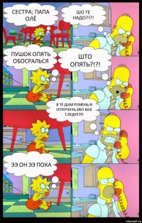 сестра; папа олё шо те надо?!?! пушок опять обосралься што опять?!?! я те дам ремень и отлупачь ево как следует!! ээ он ээ пока