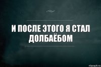 и после этого я стал долбаёбом