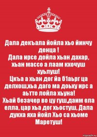 Дала декъала йойла хьо йинчу денца !
Дала ирсе дойла хьан дахар, хьан массо а лаам кхочуш хуьлуш!
Цкъа а хьан дог йа б1аьрг ца делхош,хьа даго ма доьху ирс а аьтто лойла хьуна!
Хьай безачер во цу гуш,даим ела елла, цар хьа дог хьостуш, Дала дукха яха йойл Хьо са хьоме Маретуш!