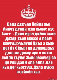 Дала декъал йойла хьо йинчу денца,тхан хьоме нус Аза♥️ Дала ирсе дойла хьан дахар, хьан массо а лаам кхочуш хуьлуш! Цкъа а хьан дог йа б1аьрг ца делхош,хьа даго ма доьху ирс а аьтто лойла хьуна! Хьай безачер во цу гуш,даим ела елла, цар хьа дог хьостуш, Дала дукха яха йойл хьо.