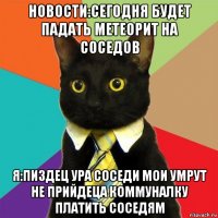 новости:сегодня будет падать метеорит на соседов я:пиздец ура соседи мои умрут не прийдеца коммуналку платить соседям