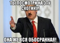 ты посмотри на эту скотину! она же вся обосранная!