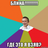 блина!!!!!!!!!! где это я взяв?