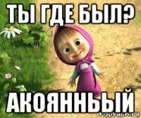 ты где был? акоянньый