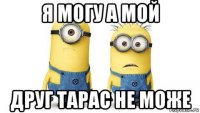 я могу а мой друг тарас не може