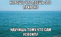 хорошо что поешь это приятно научишь тому что сам усвоил?