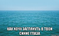  как хочу заглянуть в твои синие глаза