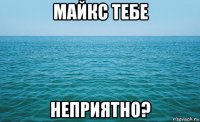 майкс тебе неприятно?