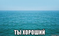  ты хороший