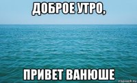 доброе утро, привет ванюше