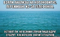 взяли анализы на короновирус, переживаю из-за телефонов, оставят ли , на всякий случай пишу вдруг отберут , я не изчезну, значит отобрали